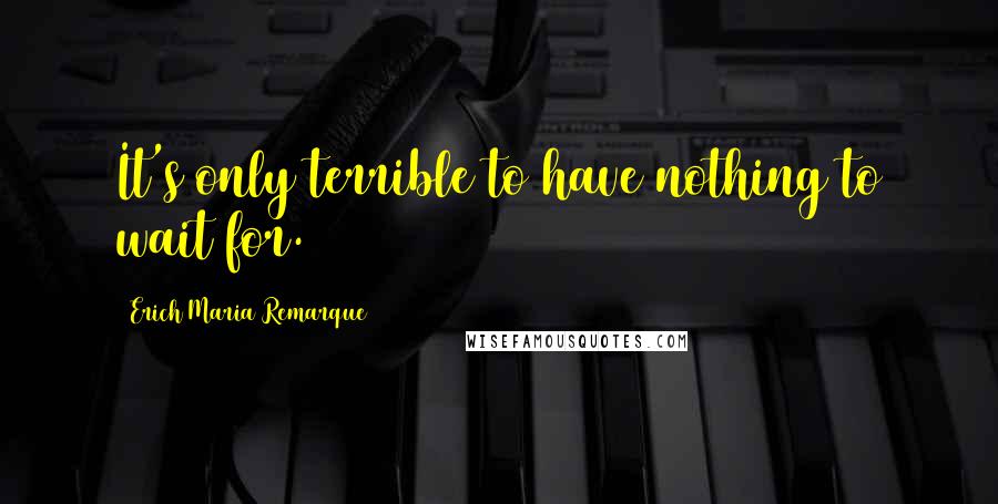 Erich Maria Remarque Quotes: It's only terrible to have nothing to wait for.