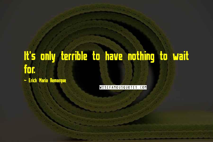 Erich Maria Remarque Quotes: It's only terrible to have nothing to wait for.