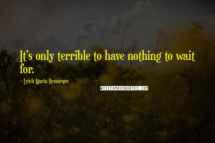 Erich Maria Remarque Quotes: It's only terrible to have nothing to wait for.