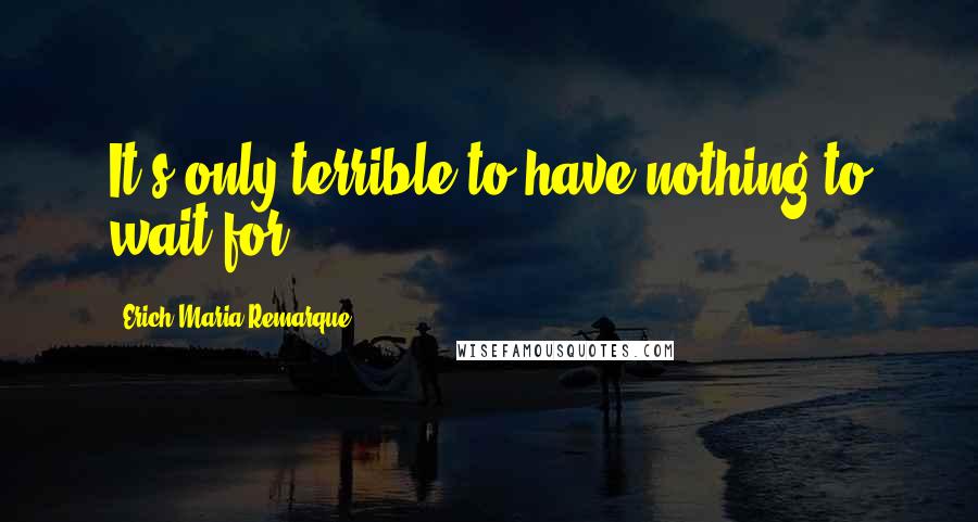 Erich Maria Remarque Quotes: It's only terrible to have nothing to wait for.