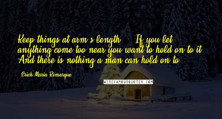 Erich Maria Remarque Quotes: Keep things at arm's length ... If you let anything come too near you want to hold on to it. And there is nothing a man can hold on to.