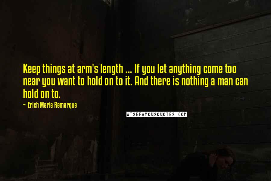 Erich Maria Remarque Quotes: Keep things at arm's length ... If you let anything come too near you want to hold on to it. And there is nothing a man can hold on to.