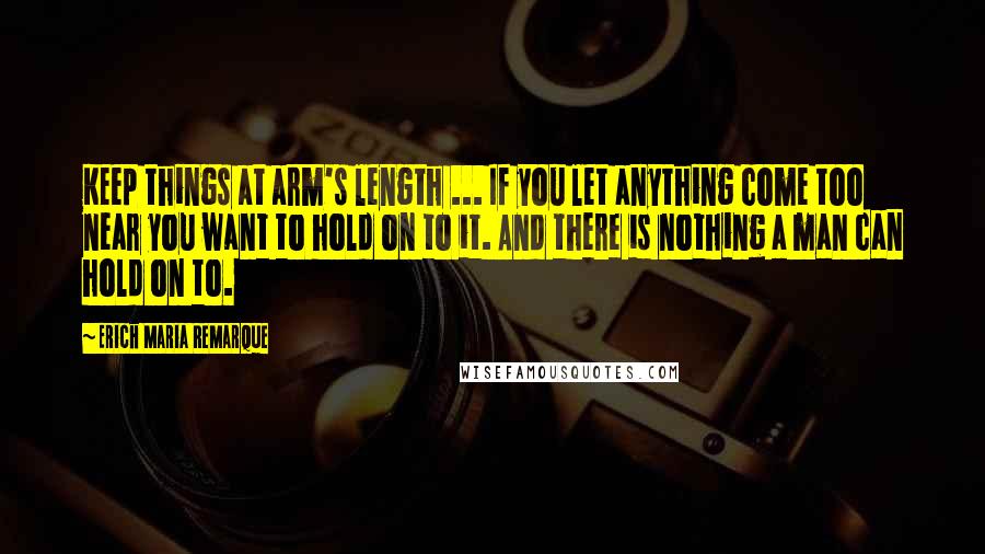 Erich Maria Remarque Quotes: Keep things at arm's length ... If you let anything come too near you want to hold on to it. And there is nothing a man can hold on to.
