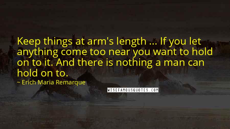 Erich Maria Remarque Quotes: Keep things at arm's length ... If you let anything come too near you want to hold on to it. And there is nothing a man can hold on to.