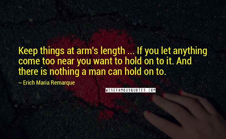 Erich Maria Remarque Quotes: Keep things at arm's length ... If you let anything come too near you want to hold on to it. And there is nothing a man can hold on to.
