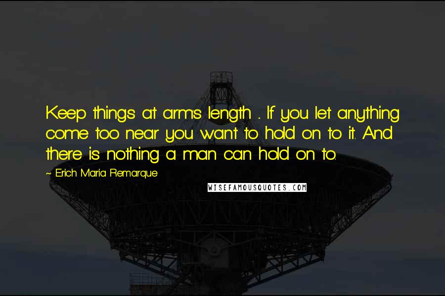 Erich Maria Remarque Quotes: Keep things at arm's length ... If you let anything come too near you want to hold on to it. And there is nothing a man can hold on to.