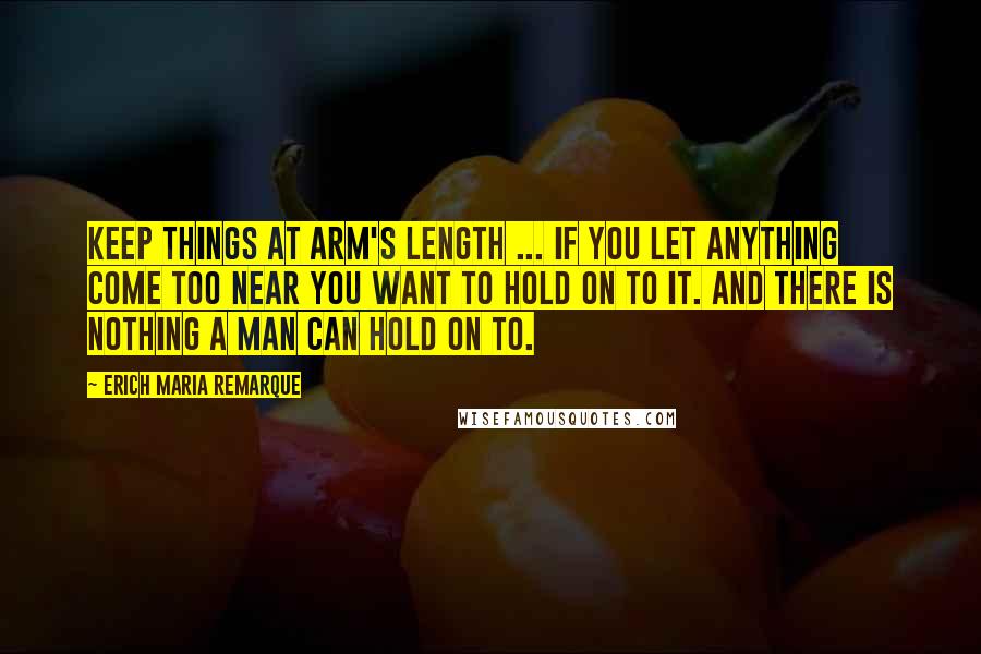 Erich Maria Remarque Quotes: Keep things at arm's length ... If you let anything come too near you want to hold on to it. And there is nothing a man can hold on to.