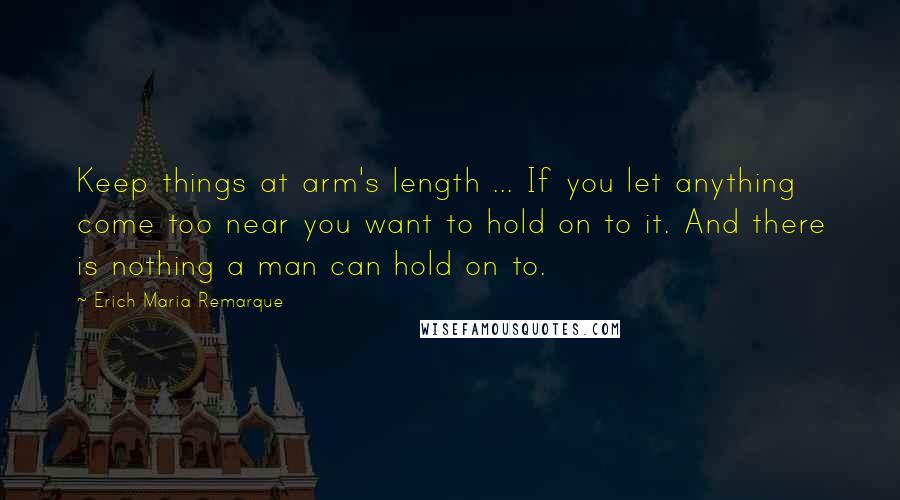 Erich Maria Remarque Quotes: Keep things at arm's length ... If you let anything come too near you want to hold on to it. And there is nothing a man can hold on to.