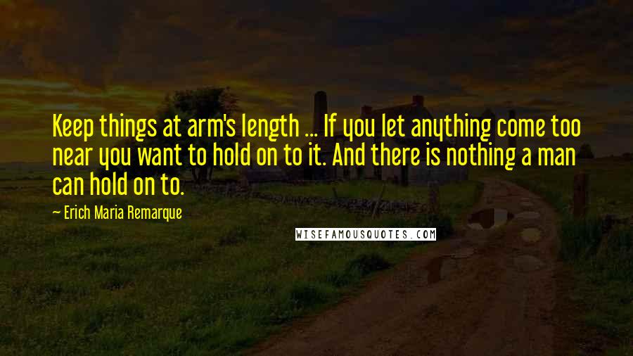 Erich Maria Remarque Quotes: Keep things at arm's length ... If you let anything come too near you want to hold on to it. And there is nothing a man can hold on to.