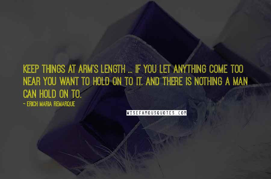 Erich Maria Remarque Quotes: Keep things at arm's length ... If you let anything come too near you want to hold on to it. And there is nothing a man can hold on to.
