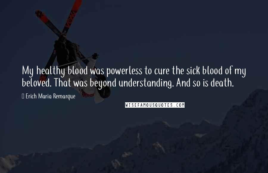 Erich Maria Remarque Quotes: My healthy blood was powerless to cure the sick blood of my beloved. That was beyond understanding. And so is death.