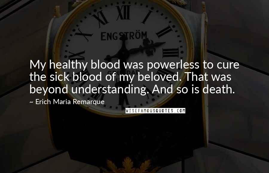 Erich Maria Remarque Quotes: My healthy blood was powerless to cure the sick blood of my beloved. That was beyond understanding. And so is death.