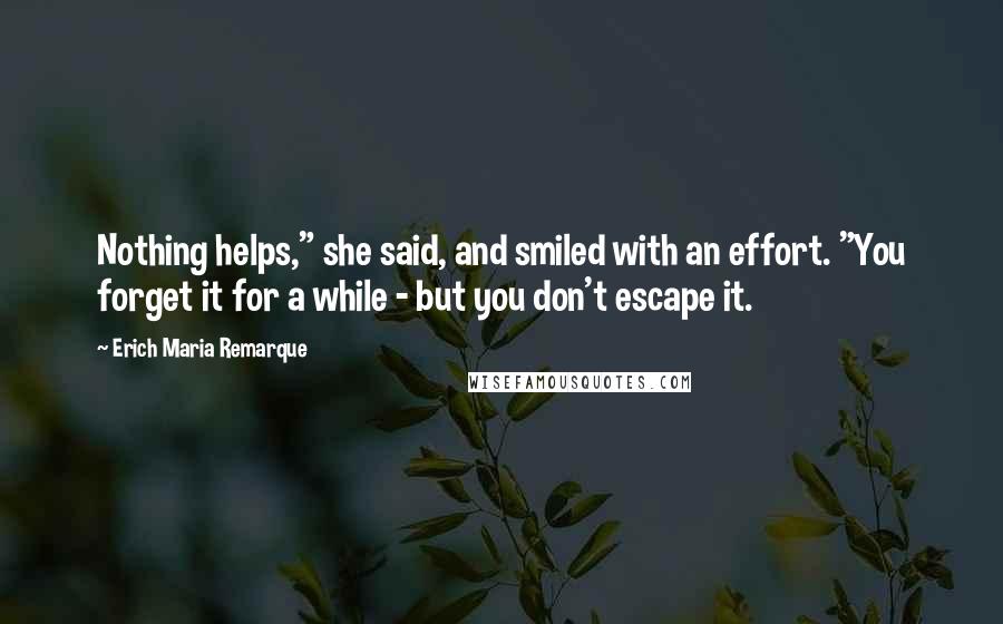 Erich Maria Remarque Quotes: Nothing helps," she said, and smiled with an effort. "You forget it for a while - but you don't escape it.