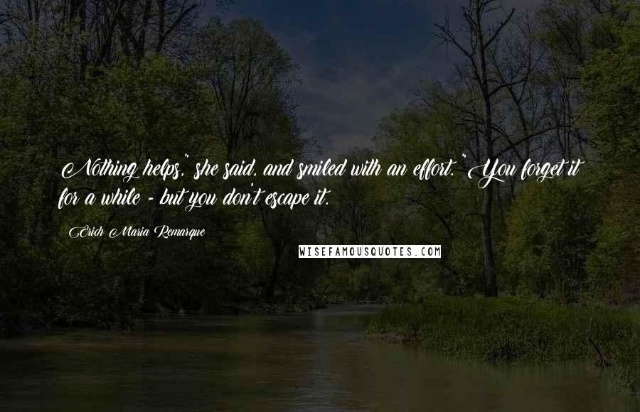 Erich Maria Remarque Quotes: Nothing helps," she said, and smiled with an effort. "You forget it for a while - but you don't escape it.