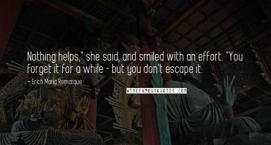 Erich Maria Remarque Quotes: Nothing helps," she said, and smiled with an effort. "You forget it for a while - but you don't escape it.