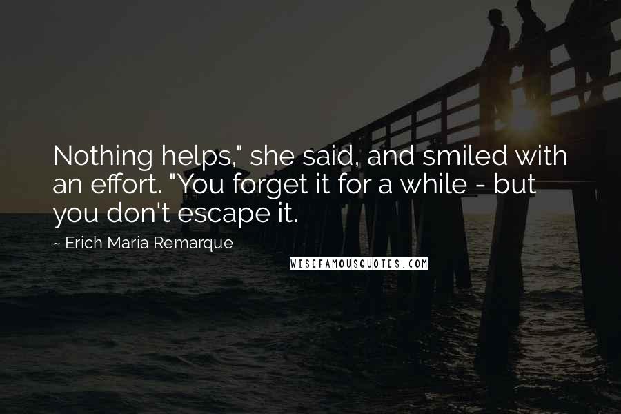 Erich Maria Remarque Quotes: Nothing helps," she said, and smiled with an effort. "You forget it for a while - but you don't escape it.