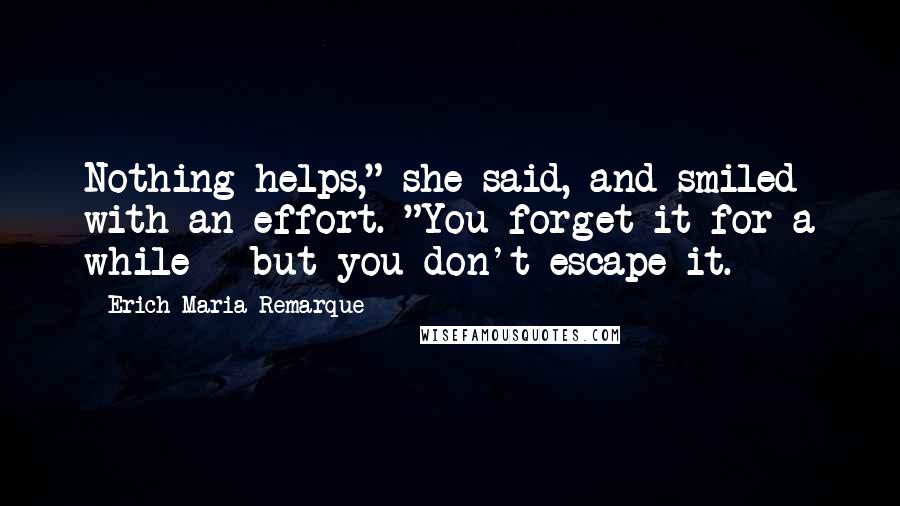 Erich Maria Remarque Quotes: Nothing helps," she said, and smiled with an effort. "You forget it for a while - but you don't escape it.