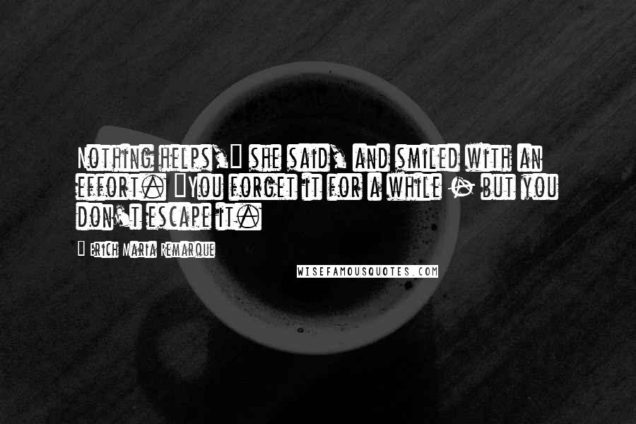 Erich Maria Remarque Quotes: Nothing helps," she said, and smiled with an effort. "You forget it for a while - but you don't escape it.