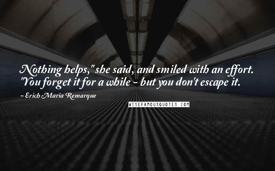 Erich Maria Remarque Quotes: Nothing helps," she said, and smiled with an effort. "You forget it for a while - but you don't escape it.