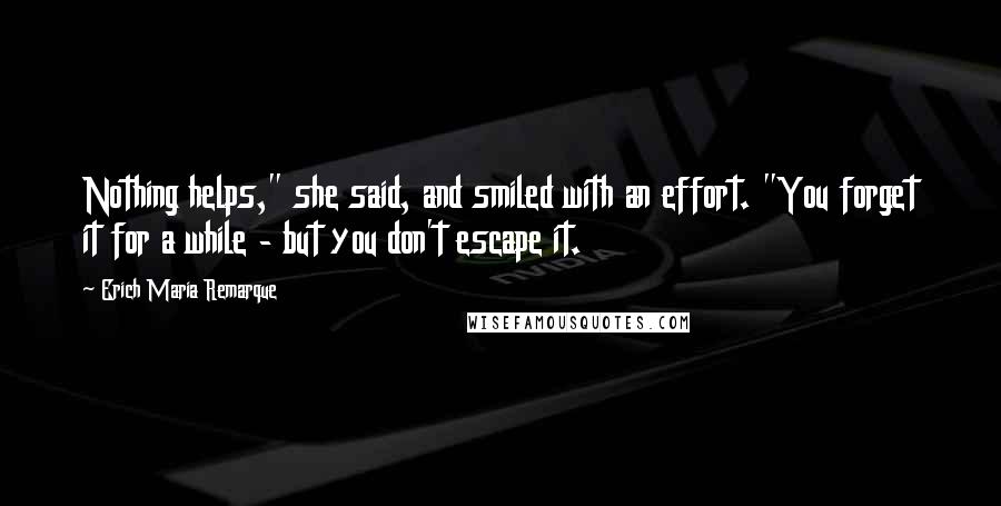 Erich Maria Remarque Quotes: Nothing helps," she said, and smiled with an effort. "You forget it for a while - but you don't escape it.