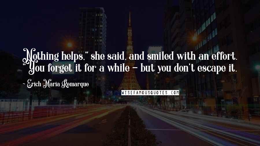 Erich Maria Remarque Quotes: Nothing helps," she said, and smiled with an effort. "You forget it for a while - but you don't escape it.