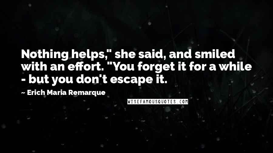 Erich Maria Remarque Quotes: Nothing helps," she said, and smiled with an effort. "You forget it for a while - but you don't escape it.