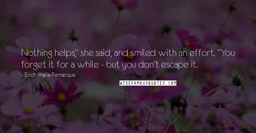 Erich Maria Remarque Quotes: Nothing helps," she said, and smiled with an effort. "You forget it for a while - but you don't escape it.