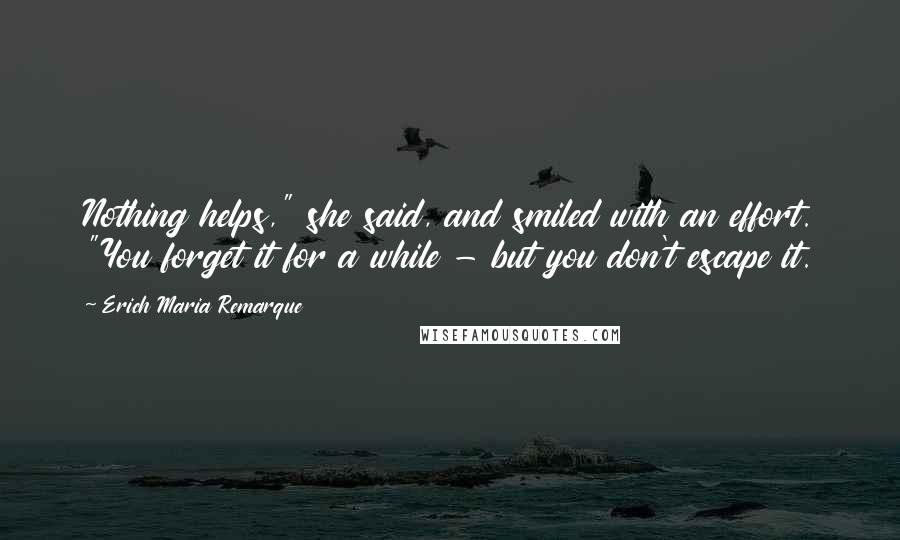 Erich Maria Remarque Quotes: Nothing helps," she said, and smiled with an effort. "You forget it for a while - but you don't escape it.