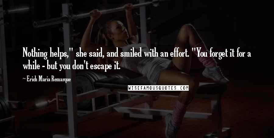 Erich Maria Remarque Quotes: Nothing helps," she said, and smiled with an effort. "You forget it for a while - but you don't escape it.