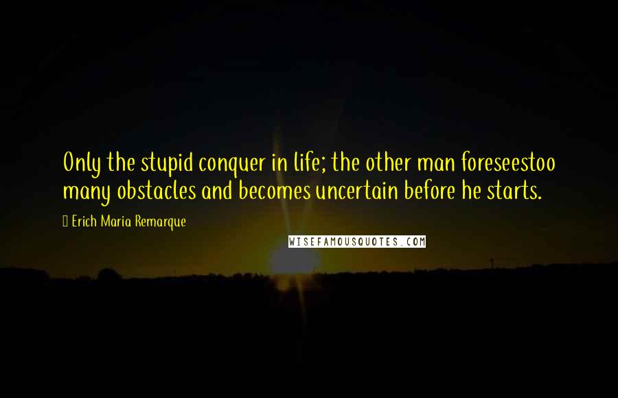 Erich Maria Remarque Quotes: Only the stupid conquer in life; the other man foreseestoo many obstacles and becomes uncertain before he starts.
