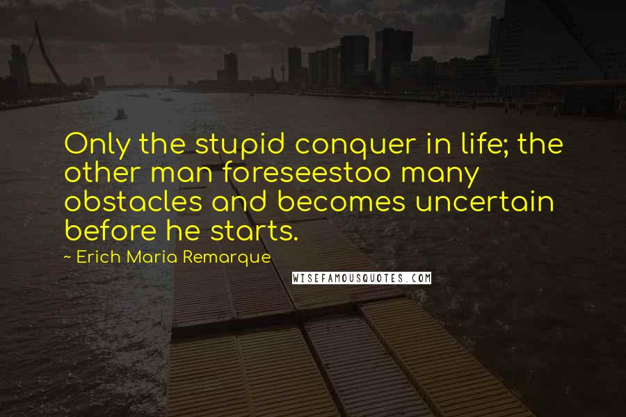Erich Maria Remarque Quotes: Only the stupid conquer in life; the other man foreseestoo many obstacles and becomes uncertain before he starts.