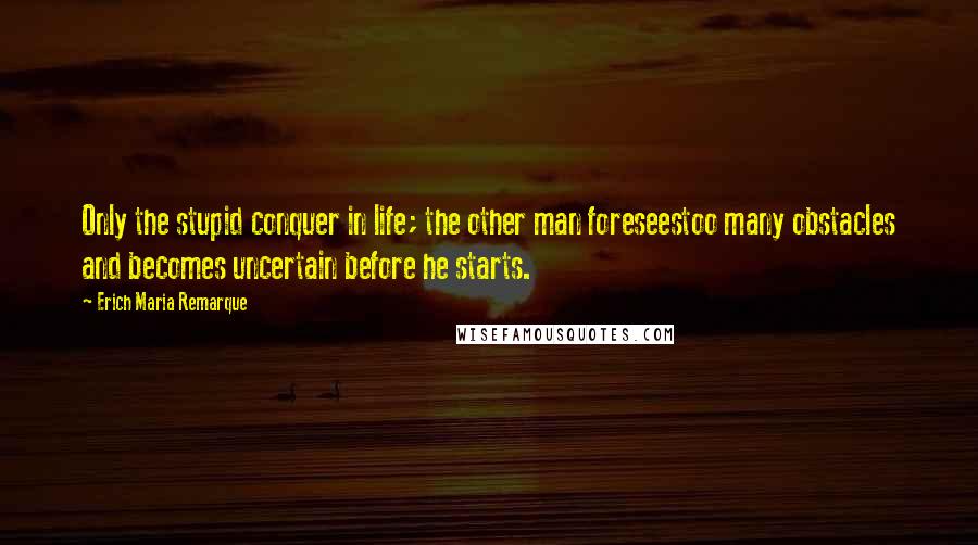 Erich Maria Remarque Quotes: Only the stupid conquer in life; the other man foreseestoo many obstacles and becomes uncertain before he starts.