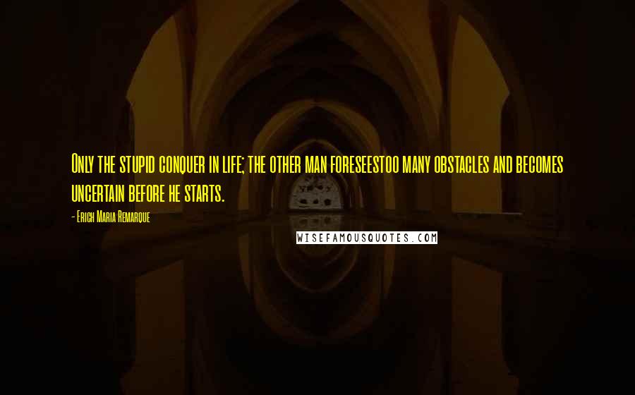 Erich Maria Remarque Quotes: Only the stupid conquer in life; the other man foreseestoo many obstacles and becomes uncertain before he starts.