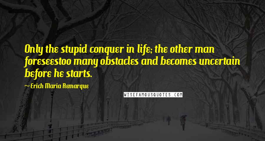 Erich Maria Remarque Quotes: Only the stupid conquer in life; the other man foreseestoo many obstacles and becomes uncertain before he starts.