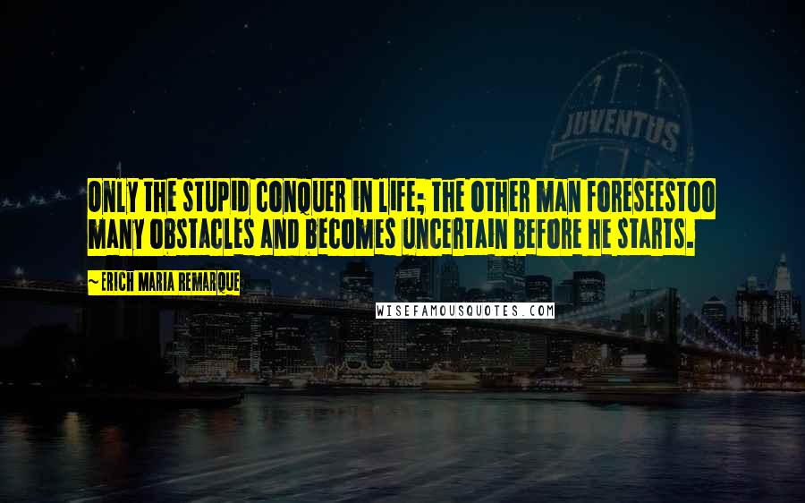 Erich Maria Remarque Quotes: Only the stupid conquer in life; the other man foreseestoo many obstacles and becomes uncertain before he starts.