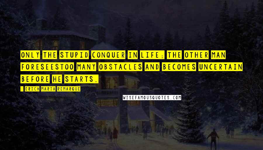 Erich Maria Remarque Quotes: Only the stupid conquer in life; the other man foreseestoo many obstacles and becomes uncertain before he starts.