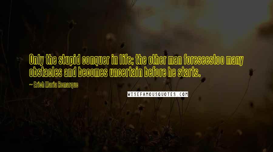 Erich Maria Remarque Quotes: Only the stupid conquer in life; the other man foreseestoo many obstacles and becomes uncertain before he starts.