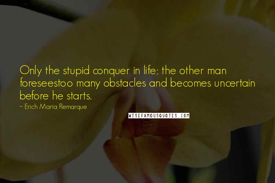Erich Maria Remarque Quotes: Only the stupid conquer in life; the other man foreseestoo many obstacles and becomes uncertain before he starts.