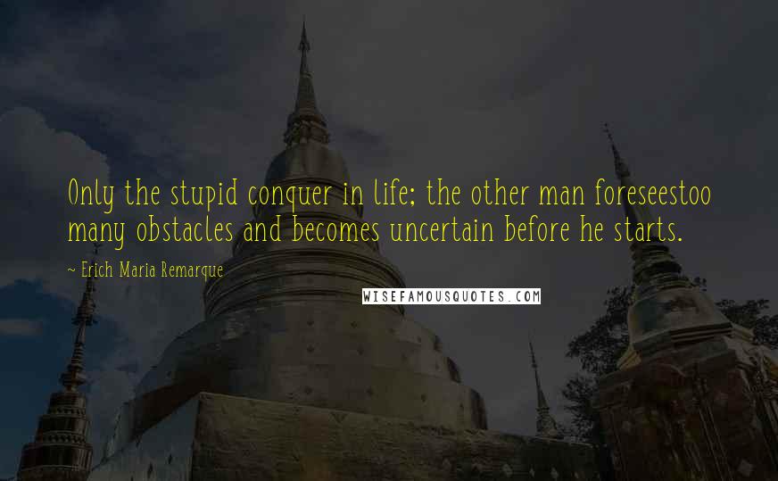 Erich Maria Remarque Quotes: Only the stupid conquer in life; the other man foreseestoo many obstacles and becomes uncertain before he starts.