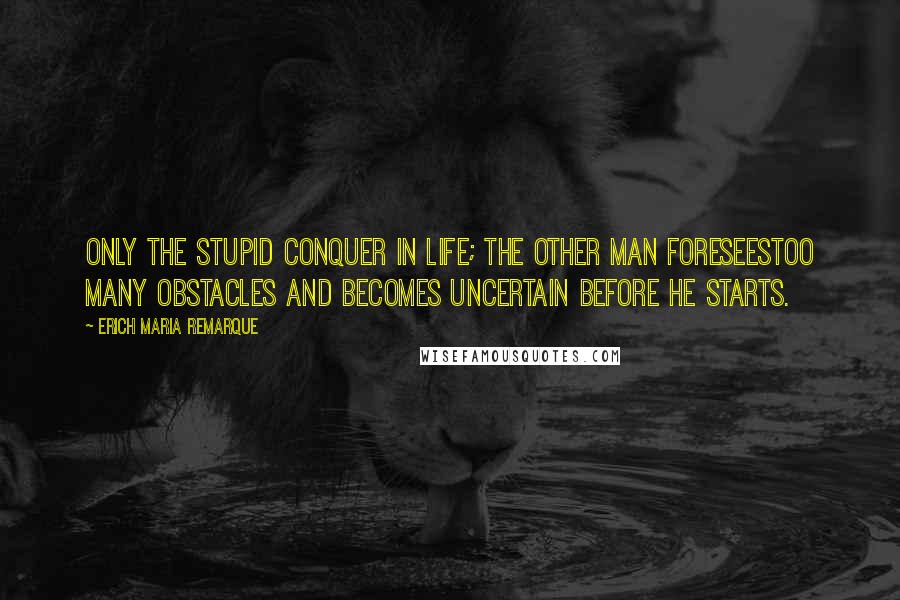 Erich Maria Remarque Quotes: Only the stupid conquer in life; the other man foreseestoo many obstacles and becomes uncertain before he starts.