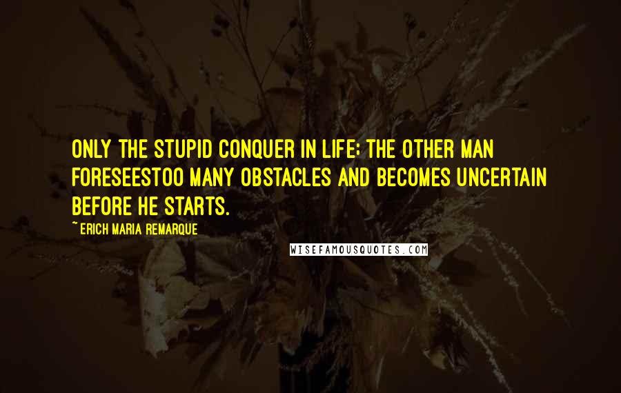 Erich Maria Remarque Quotes: Only the stupid conquer in life; the other man foreseestoo many obstacles and becomes uncertain before he starts.