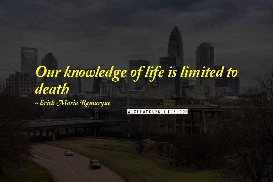 Erich Maria Remarque Quotes: Our knowledge of life is limited to death