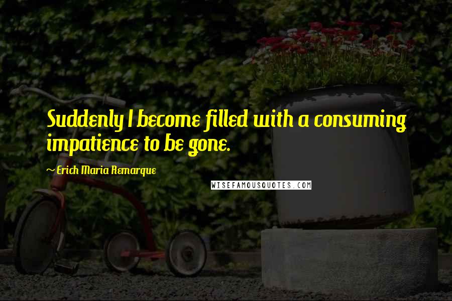 Erich Maria Remarque Quotes: Suddenly I become filled with a consuming impatience to be gone.