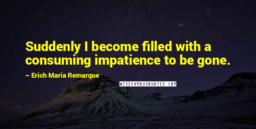 Erich Maria Remarque Quotes: Suddenly I become filled with a consuming impatience to be gone.