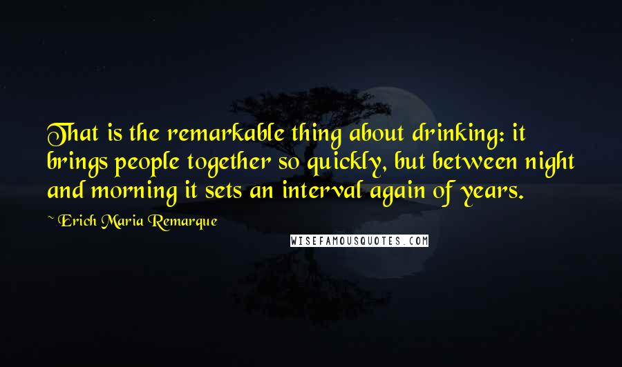 Erich Maria Remarque Quotes: That is the remarkable thing about drinking: it brings people together so quickly, but between night and morning it sets an interval again of years.