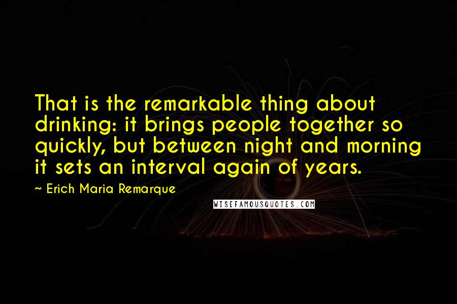 Erich Maria Remarque Quotes: That is the remarkable thing about drinking: it brings people together so quickly, but between night and morning it sets an interval again of years.