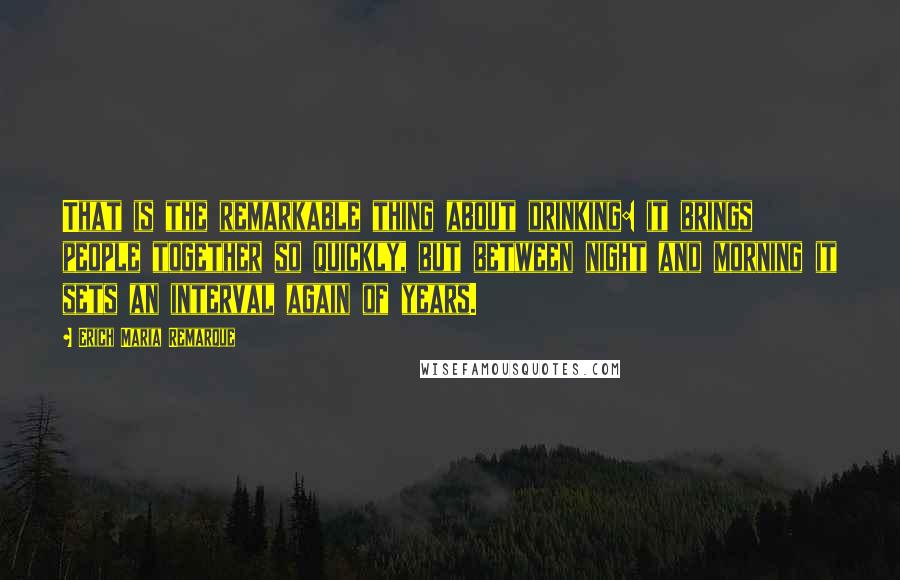 Erich Maria Remarque Quotes: That is the remarkable thing about drinking: it brings people together so quickly, but between night and morning it sets an interval again of years.