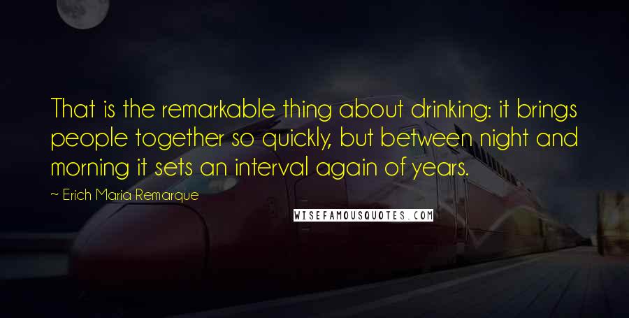 Erich Maria Remarque Quotes: That is the remarkable thing about drinking: it brings people together so quickly, but between night and morning it sets an interval again of years.