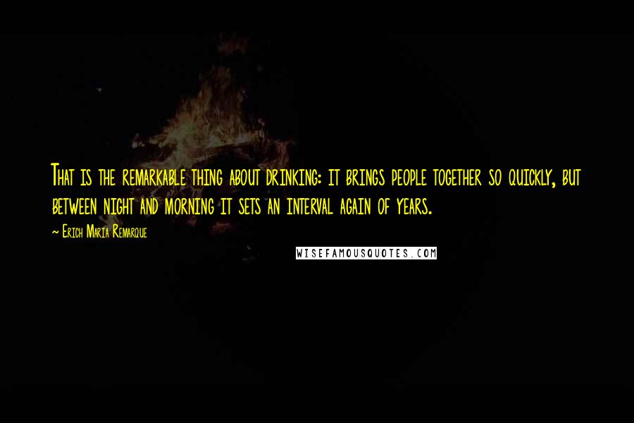 Erich Maria Remarque Quotes: That is the remarkable thing about drinking: it brings people together so quickly, but between night and morning it sets an interval again of years.