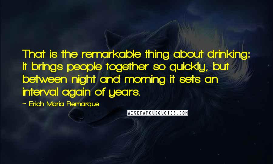Erich Maria Remarque Quotes: That is the remarkable thing about drinking: it brings people together so quickly, but between night and morning it sets an interval again of years.
